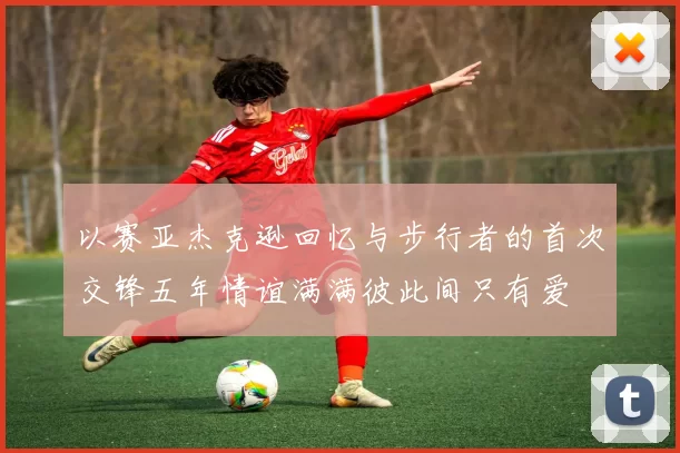 以赛亚杰克逊回忆与步行者的首次交锋五年情谊满满彼此间只有爱