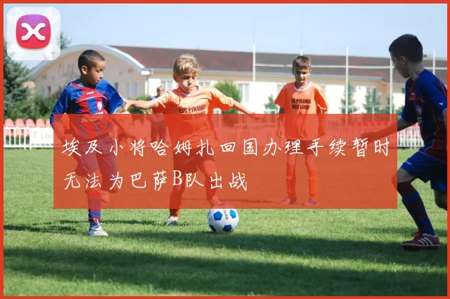 埃及小将哈姆扎回国办理手续暂时无法为巴萨B队出战