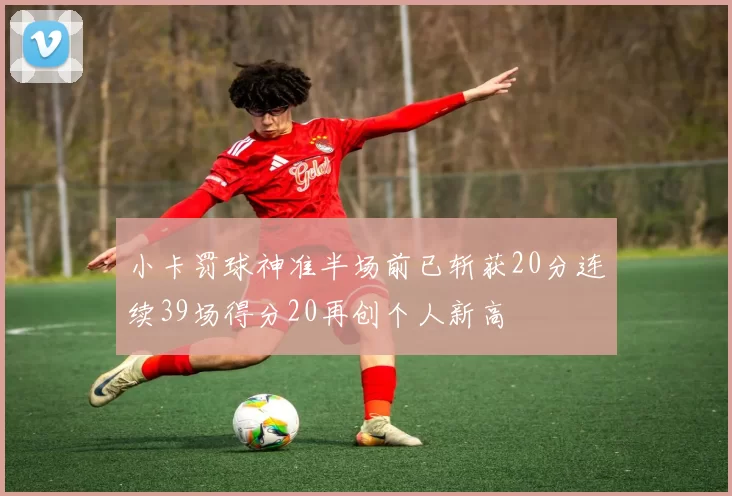小卡罚球神准半场前已斩获20分连续39场得分20再创个人新高