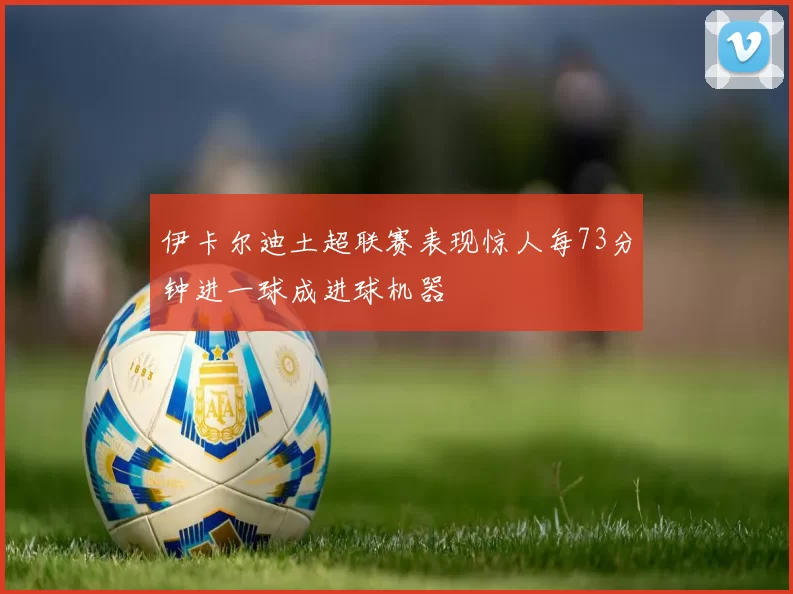 伊卡尔迪土超联赛表现惊人每73分钟进一球成进球机器