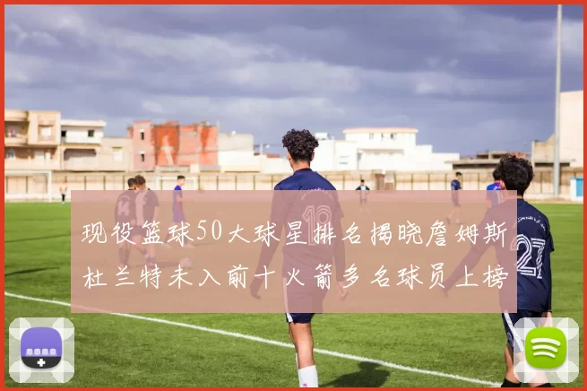 现役篮球50大球星排名揭晓詹姆斯杜兰特未入前十火箭多名球员上榜前五竞争激烈