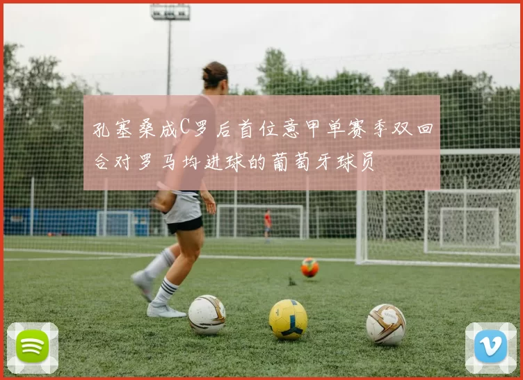孔塞桑成C罗后首位意甲单赛季双回合对罗马均进球的葡萄牙球员