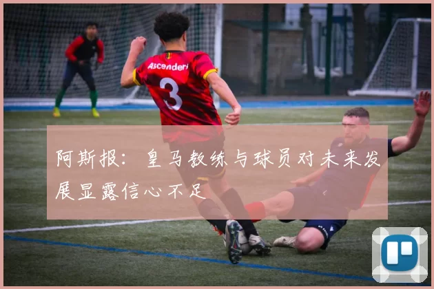 阿斯报：皇马教练与球员对未来发展显露信心不足