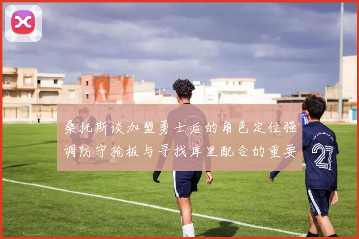 桑托斯谈加盟勇士后的角色定位强调防守抢板与寻找库里配合的重要性