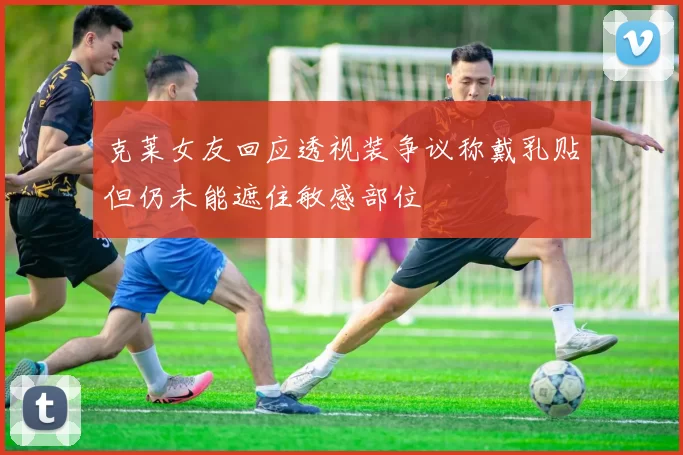 克莱女友回应透视装争议称戴乳贴但仍未能遮住敏感部位