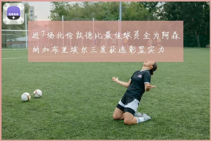 近7场北伦敦德比最佳球员全为阿森纳加布里埃尔三度获选彰显实力