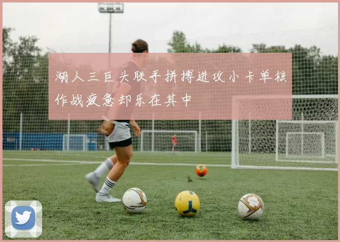 湖人三巨头联手拼搏进攻小卡单核作战疲惫却乐在其中