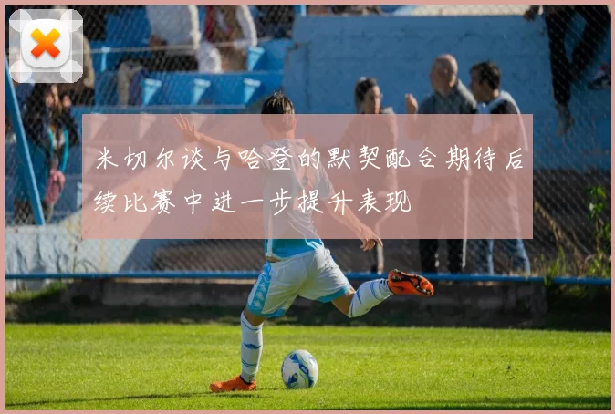 米切尔谈与哈登的默契配合期待后续比赛中进一步提升表现