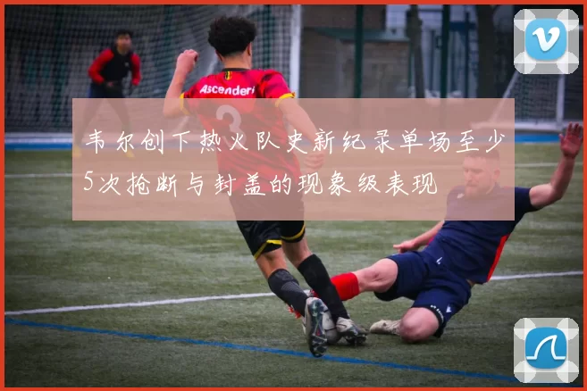 韦尔创下热火队史新纪录单场至少5次抢断与封盖的现象级表现